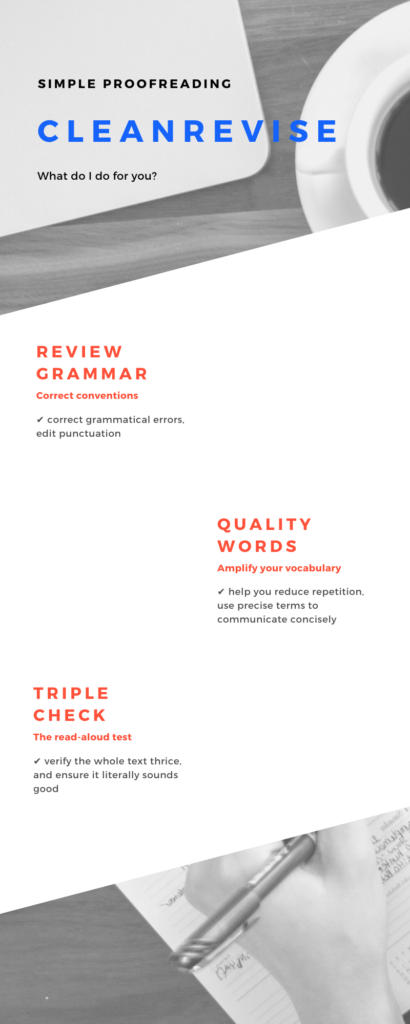 Simple Proofreading, CleanRevise: What do I do for you? Review Grammar: Correct conventions. Correct grammatical errors, edit punctuation; Quality Words: Amplify your vocabulary. Help you reduce repetition, use precise terms to communicate concisely; Triple Check: The read-aloud test. Verify the whole text thrice, and ensure it literally sounds good.